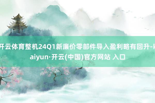 开云体育整机24Q1新廉价零部件导入盈利略有回升-kaiyun·开云(中国)官方网站 入口