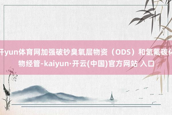 开yun体育网加强破钞臭氧层物资（ODS）和氢氟碳化物经管-kaiyun·开云(中国)官方网站 入口