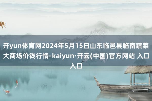 开yun体育网2024年5月15日山东临邑县临南蔬菜大商场价钱行情-kaiyun·开云(中国)官方网站 入口