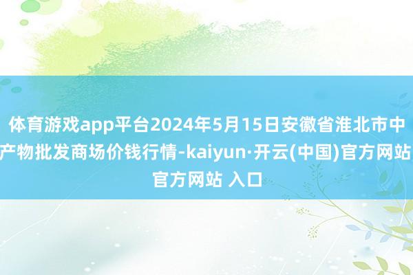 体育游戏app平台2024年5月15日安徽省淮北市中瑞农产物批发商场价钱行情-kaiyun·开云(中国)官方网站 入口