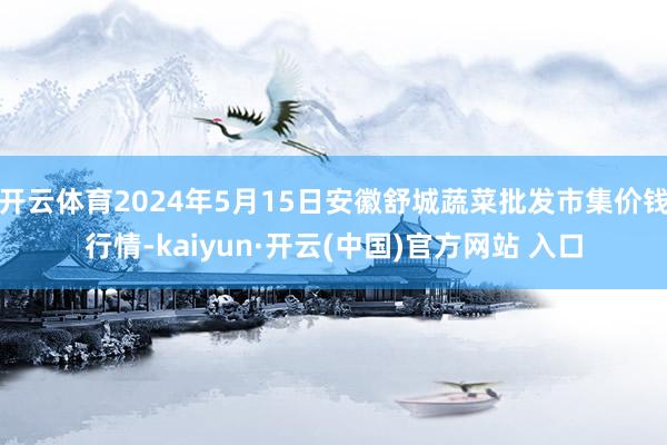 开云体育2024年5月15日安徽舒城蔬菜批发市集价钱行情-kaiyun·开云(中国)官方网站 入口