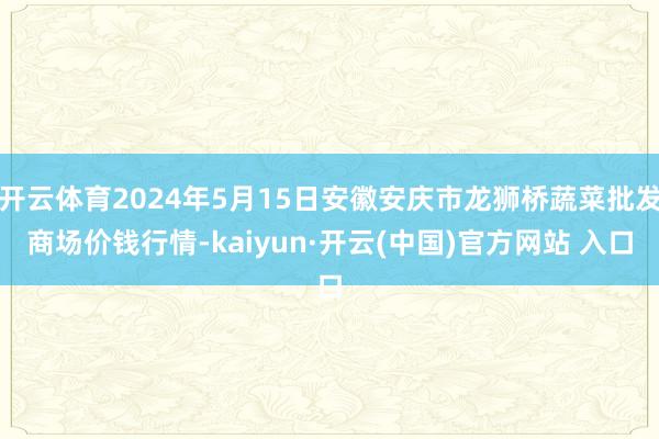 开云体育2024年5月15日安徽安庆市龙狮桥蔬菜批发商场价钱行情-kaiyun·开云(中国)官方网站 入口