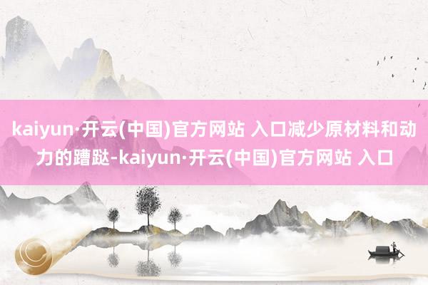 kaiyun·开云(中国)官方网站 入口减少原材料和动力的蹧跶-kaiyun·开云(中国)官方网站 入口