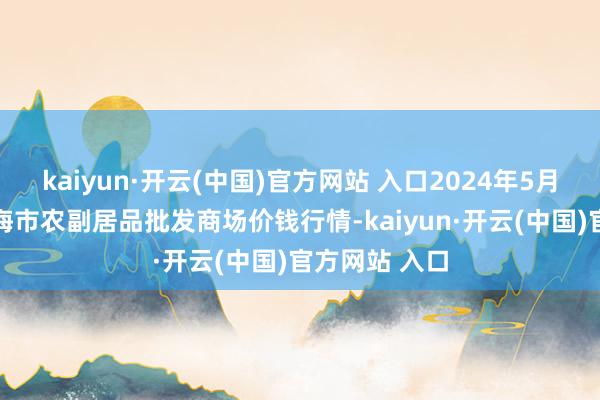 kaiyun·开云(中国)官方网站 入口2024年5月19日山东威海市农副居品批发商场价钱行情-kaiyun·开云(中国)官方网站 入口