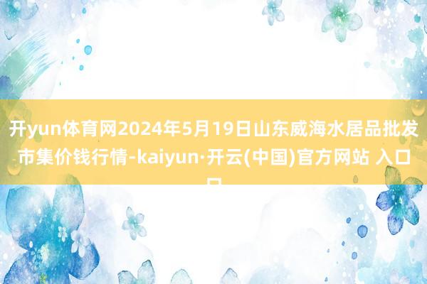 开yun体育网2024年5月19日山东威海水居品批发市集价钱行情-kaiyun·开云(中国)官方网站 入口