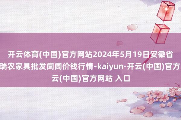 开云体育(中国)官方网站2024年5月19日安徽省淮北市中瑞农家具批发阛阓价钱行情-kaiyun·开云(中国)官方网站 入口