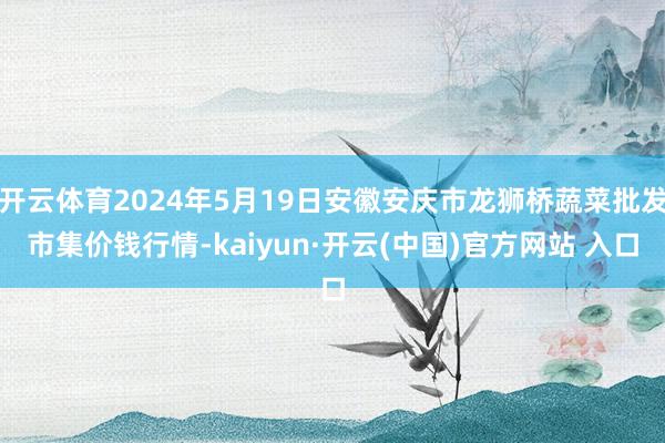 开云体育2024年5月19日安徽安庆市龙狮桥蔬菜批发市集价钱行情-kaiyun·开云(中国)官方网站 入口