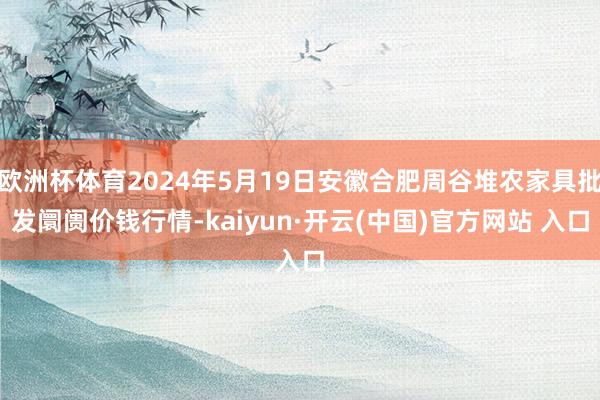 欧洲杯体育2024年5月19日安徽合肥周谷堆农家具批发阛阓价钱行情-kaiyun·开云(中国)官方网站 入口