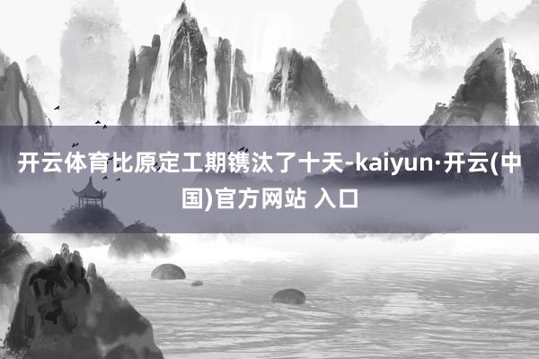 开云体育比原定工期镌汰了十天-kaiyun·开云(中国)官方网站 入口