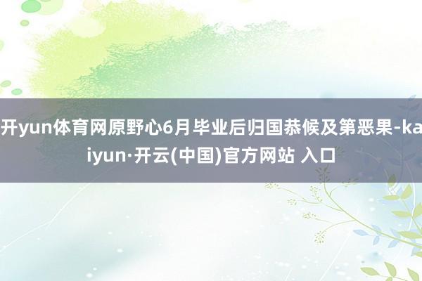 开yun体育网原野心6月毕业后归国恭候及第恶果-kaiyun·开云(中国)官方网站 入口