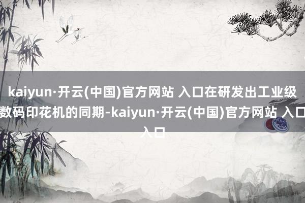 kaiyun·开云(中国)官方网站 入口在研发出工业级数码印花机的同期-kaiyun·开云(中国)官方网站 入口