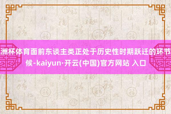 欧洲杯体育面前东谈主类正处于历史性时期跃迁的环节时候-kaiyun·开云(中国)官方网站 入口