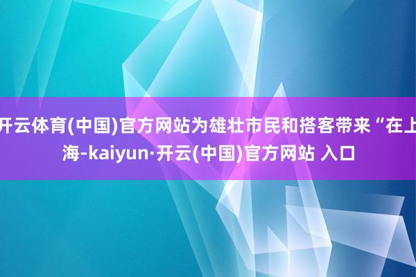 开云体育(中国)官方网站为雄壮市民和搭客带来“在上海-kaiyun·开云(中国)官方网站 入口