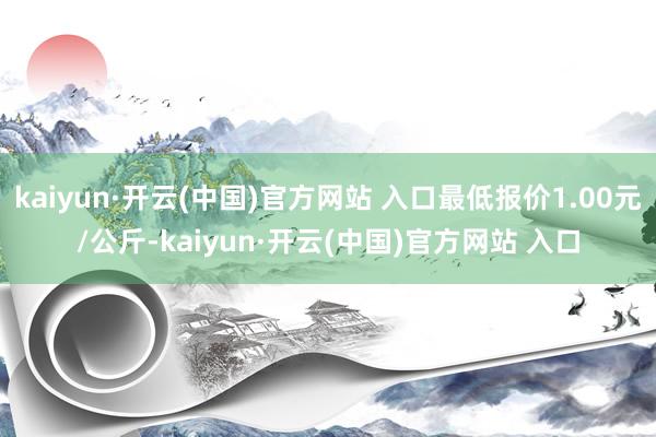 kaiyun·开云(中国)官方网站 入口最低报价1.00元/公斤-kaiyun·开云(中国)官方网站 入口