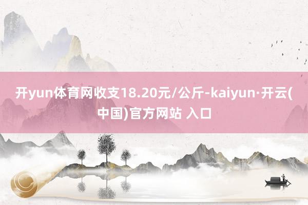 开yun体育网收支18.20元/公斤-kaiyun·开云(中国)官方网站 入口