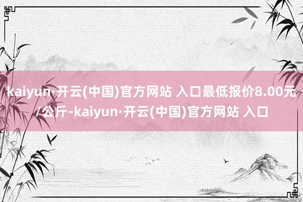 kaiyun·开云(中国)官方网站 入口最低报价8.00元/公斤-kaiyun·开云(中国)官方网站 入口