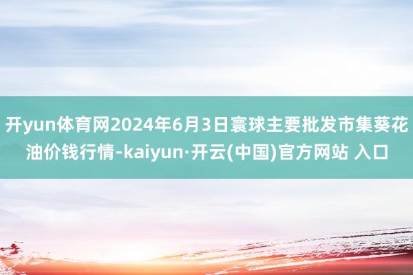 开yun体育网2024年6月3日寰球主要批发市集葵花油价钱行情-kaiyun·开云(中国)官方网站 入口