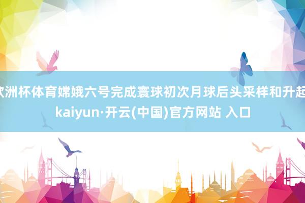 欧洲杯体育嫦娥六号完成寰球初次月球后头采样和升起-kaiyun·开云(中国)官方网站 入口