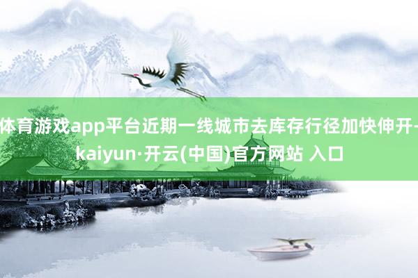 体育游戏app平台近期一线城市去库存行径加快伸开-kaiyun·开云(中国)官方网站 入口