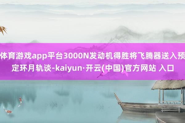 体育游戏app平台3000N发动机得胜将飞腾器送入预定环月轨谈-kaiyun·开云(中国)官方网站 入口