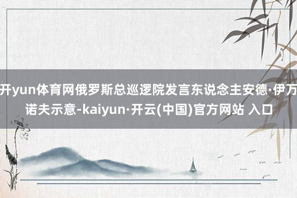 开yun体育网俄罗斯总巡逻院发言东说念主安德·伊万诺夫示意-kaiyun·开云(中国)官方网站 入口