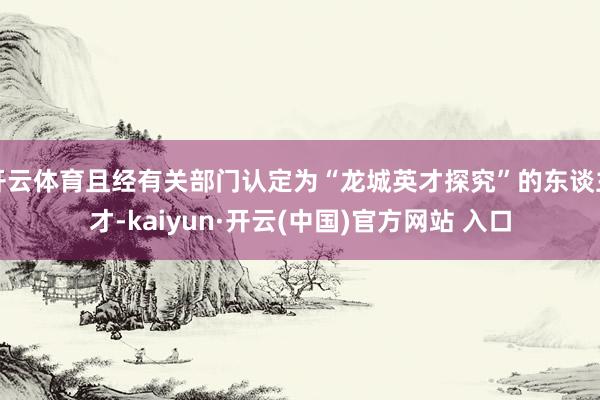 开云体育且经有关部门认定为“龙城英才探究”的东谈主才-kaiyun·开云(中国)官方网站 入口