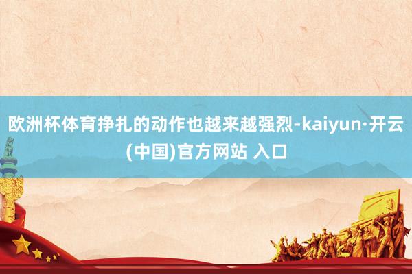 欧洲杯体育挣扎的动作也越来越强烈-kaiyun·开云(中国)官方网站 入口