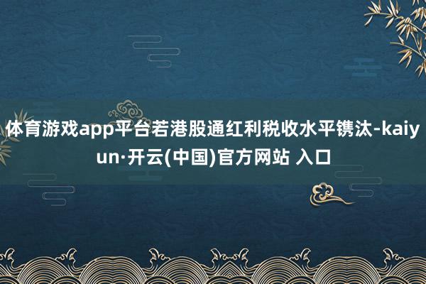 体育游戏app平台若港股通红利税收水平镌汰-kaiyun·开云(中国)官方网站 入口