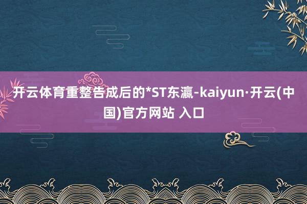 开云体育重整告成后的*ST东瀛-kaiyun·开云(中国)官方网站 入口