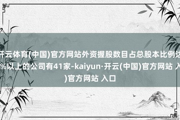 开云体育(中国)官方网站外资握股数目占总股本比例达10%以上的公司有41家-kaiyun·开云(中国)官方网站 入口