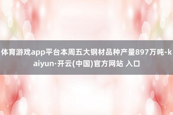 体育游戏app平台本周五大钢材品种产量897万吨-kaiyun·开云(中国)官方网站 入口