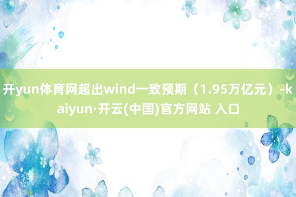 开yun体育网超出wind一致预期（1.95万亿元）-kaiyun·开云(中国)官方网站 入口