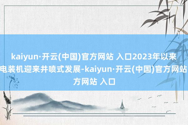 kaiyun·开云(中国)官方网站 入口2023年以来国内电装机迎来井喷式发展-kaiyun·开云(中国)官方网站 入口
