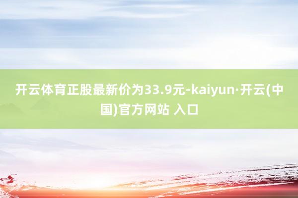 开云体育正股最新价为33.9元-kaiyun·开云(中国)官方网站 入口