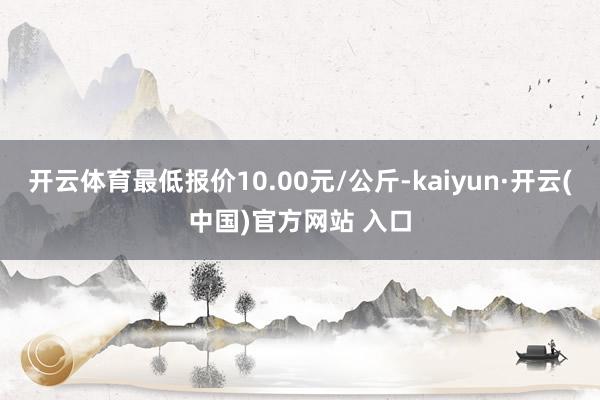 开云体育最低报价10.00元/公斤-kaiyun·开云(中国)官方网站 入口