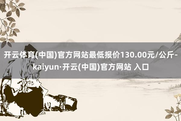 开云体育(中国)官方网站最低报价130.00元/公斤-kaiyun·开云(中国)官方网站 入口