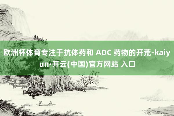 欧洲杯体育专注于抗体药和 ADC 药物的开荒-kaiyun·开云(中国)官方网站 入口