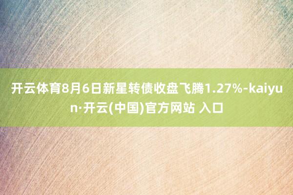 开云体育8月6日新星转债收盘飞腾1.27%-kaiyun·开云(中国)官方网站 入口