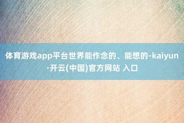 体育游戏app平台世界能作念的、能想的-kaiyun·开云(中国)官方网站 入口