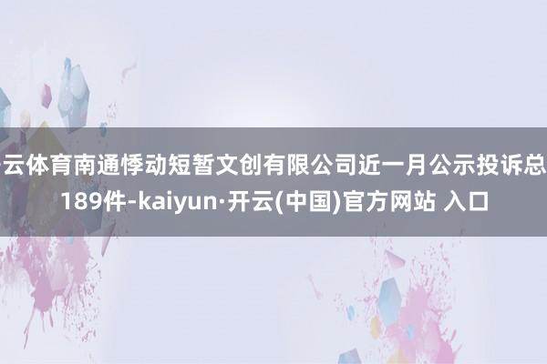 开云体育南通悸动短暂文创有限公司近一月公示投诉总量189件-kaiyun·开云(中国)官方网站 入口