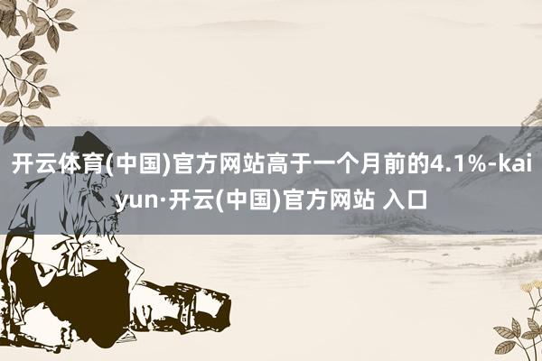 开云体育(中国)官方网站高于一个月前的4.1%-kaiyun·开云(中国)官方网站 入口