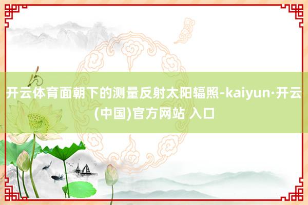 开云体育面朝下的测量反射太阳辐照-kaiyun·开云(中国)官方网站 入口