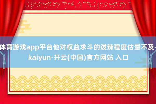 体育游戏app平台他对权益求斗的泼辣程度估量不及-kaiyun·开云(中国)官方网站 入口