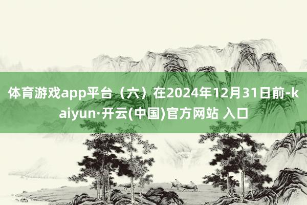 体育游戏app平台（六）在2024年12月31日前-kaiyun·开云(中国)官方网站 入口