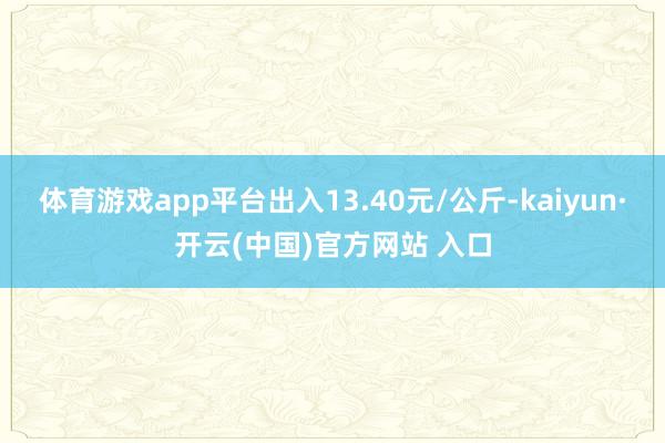 体育游戏app平台出入13.40元/公斤-kaiyun·开云(中国)官方网站 入口