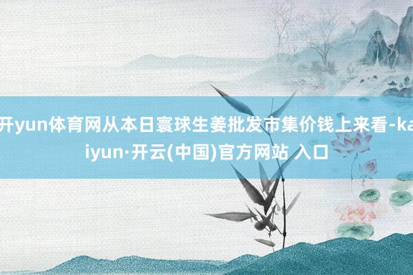 开yun体育网从本日寰球生姜批发市集价钱上来看-kaiyun·开云(中国)官方网站 入口