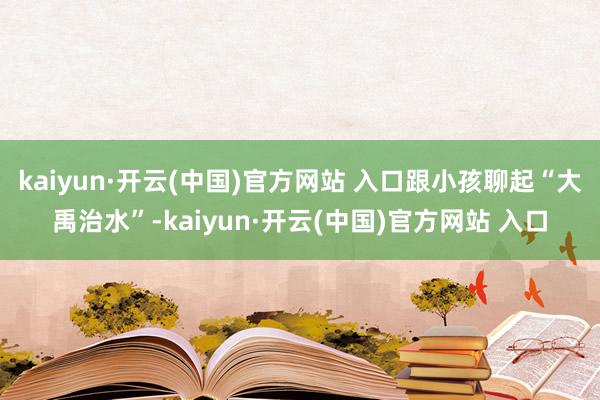 kaiyun·开云(中国)官方网站 入口跟小孩聊起“大禹治水”-kaiyun·开云(中国)官方网站 入口