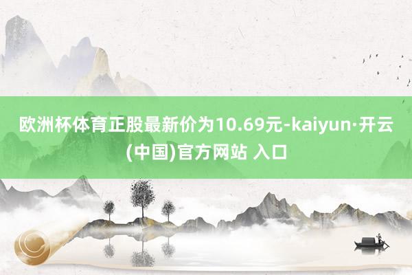 欧洲杯体育正股最新价为10.69元-kaiyun·开云(中国)官方网站 入口