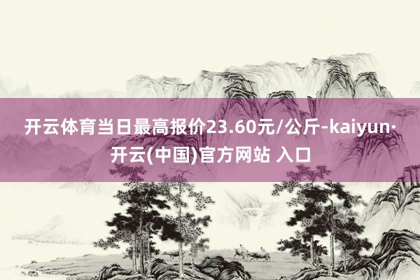 开云体育当日最高报价23.60元/公斤-kaiyun·开云(中国)官方网站 入口