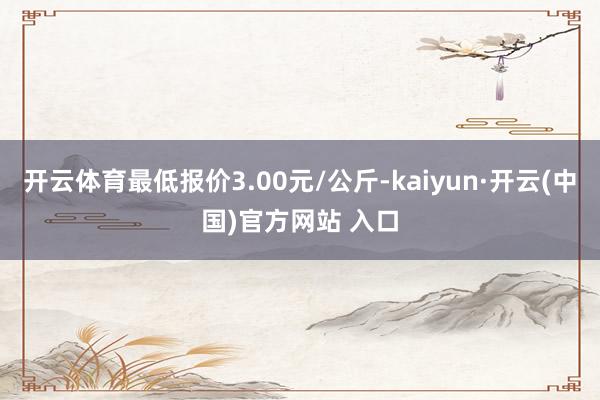 开云体育最低报价3.00元/公斤-kaiyun·开云(中国)官方网站 入口